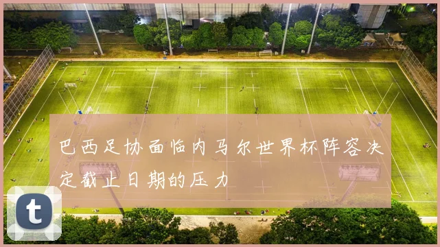 巴西足协面临内马尔世界杯阵容决定截止日期的压力