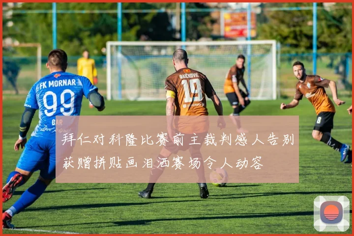 拜仁对科隆比赛前主裁判感人告别获赠拼贴画泪洒赛场令人动容