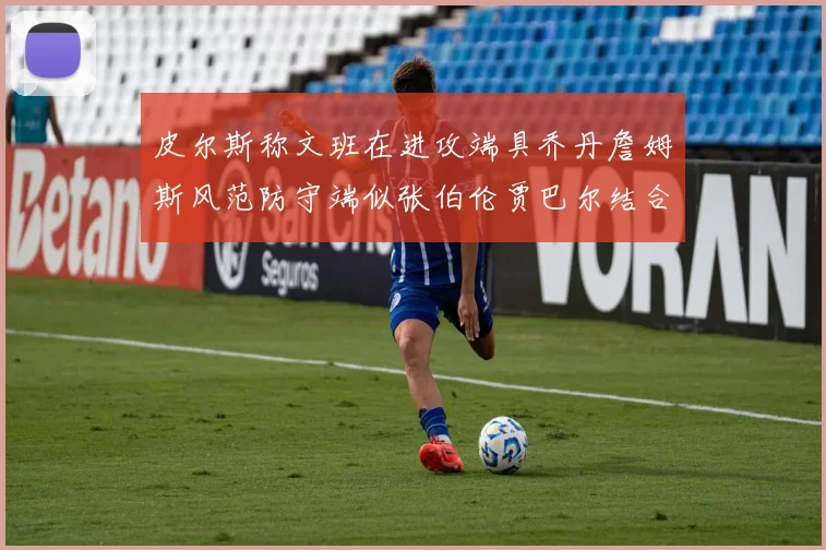 皮尔斯称文班在进攻端具乔丹詹姆斯风范防守端似张伯伦贾巴尔结合