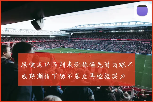 杨健点评马刺表现称领先时打球不成熟期待下场不落后再检验实力