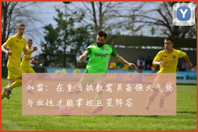 加雷：在皇马执教需具备强大气场与血性才能掌控巨星阵容