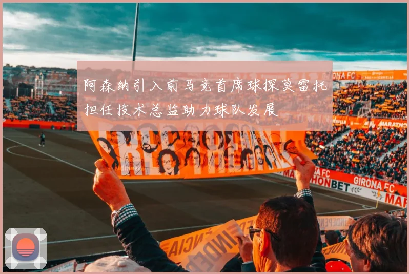 阿森纳引入前马竞首席球探莫雷托担任技术总监助力球队发展