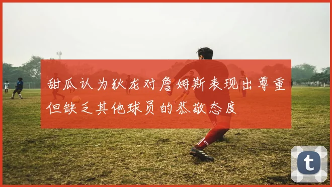甜瓜认为狄龙对詹姆斯表现出尊重但缺乏其他球员的恭敬态度