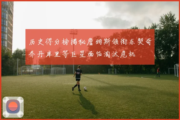 历史得分榜揭秘詹姆斯领衔东契奇乔丹库里等巨星面临淘汰危机