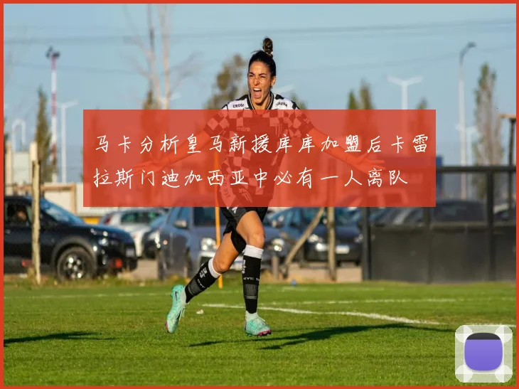 马卡分析皇马新援库库加盟后卡雷拉斯门迪加西亚中必有一人离队