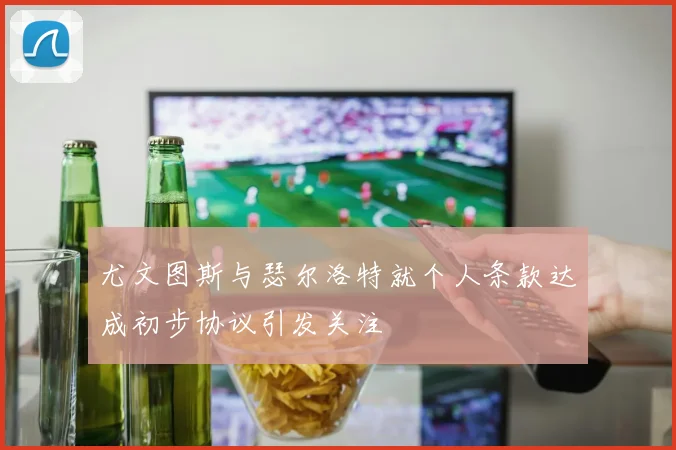 尤文图斯与瑟尔洛特就个人条款达成初步协议引发关注