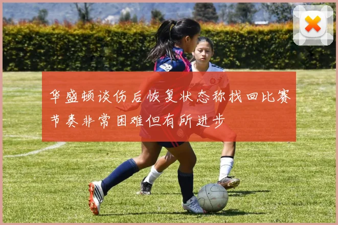 华盛顿谈伤后恢复状态称找回比赛节奏非常困难但有所进步