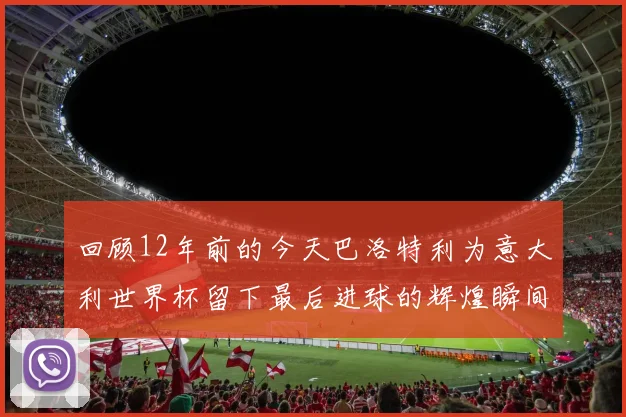 回顾12年前的今天巴洛特利为意大利世界杯留下最后进球的辉煌瞬间