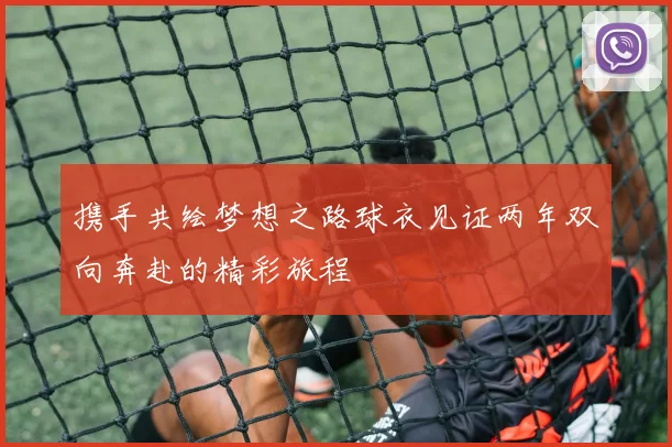 携手共绘梦想之路球衣见证两年双向奔赴的精彩旅程