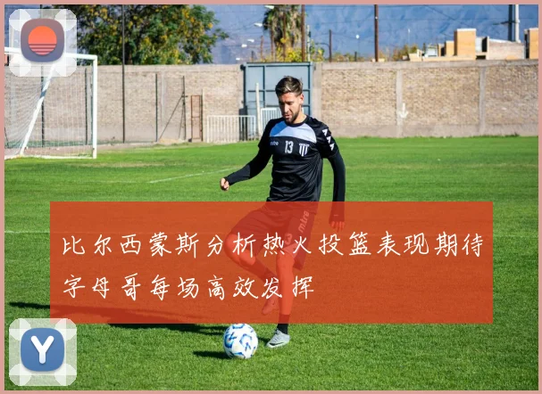 比尔西蒙斯分析热火投篮表现期待字母哥每场高效发挥