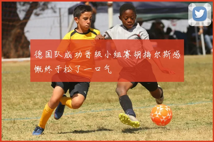 德国队成功晋级小组赛胡梅尔斯感慨终于松了一口气