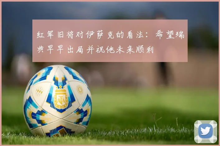 红军旧将对伊萨克的看法：希望瑞典早早出局并祝他未来顺利