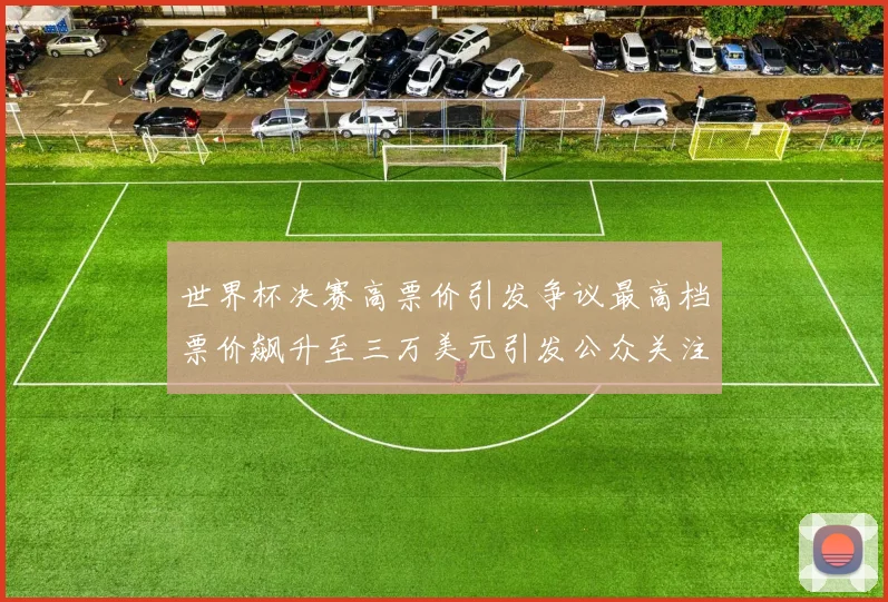 世界杯决赛高票价引发争议最高档票价飙升至三万美元引发公众关注