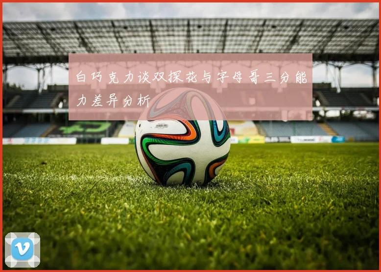 白巧克力谈双探花与字母哥三分能力差异分析