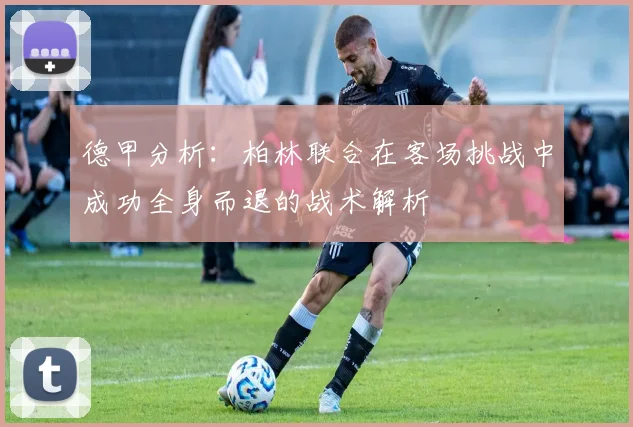 德甲分析：柏林联合在客场挑战中成功全身而退的战术解析
