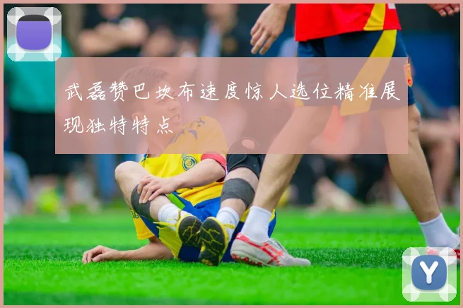 武磊赞巴坎布速度惊人选位精准展现独特特点