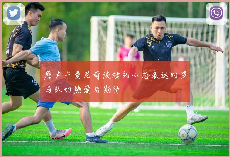 詹卢卡曼尼奇谈续约心态表达对罗马队的热爱与期待