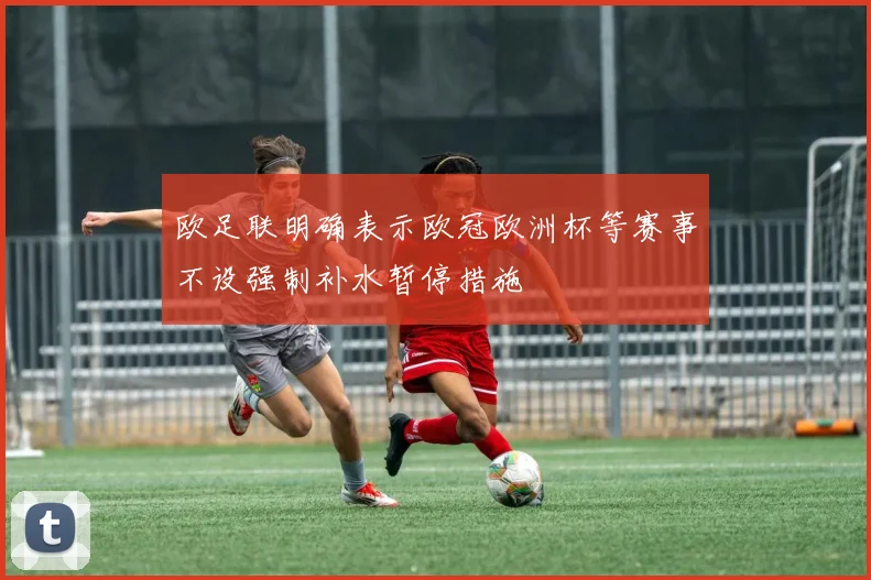 欧足联明确表示欧冠欧洲杯等赛事不设强制补水暂停措施