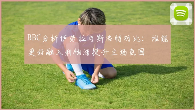 BBC分析伊劳拉与斯洛特对比：谁能更好融入利物浦提升主场氛围