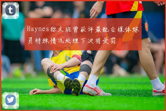 Haynes称文班曾获评最配合媒体球员特殊情况处理下次将受罚