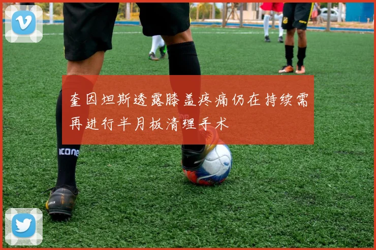 奎因坦斯透露膝盖疼痛仍在持续需再进行半月板清理手术