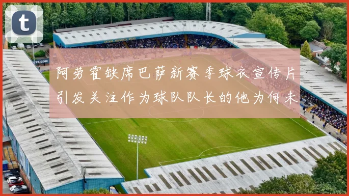 阿劳霍缺席巴萨新赛季球衣宣传片引发关注作为球队队长的他为何未现身