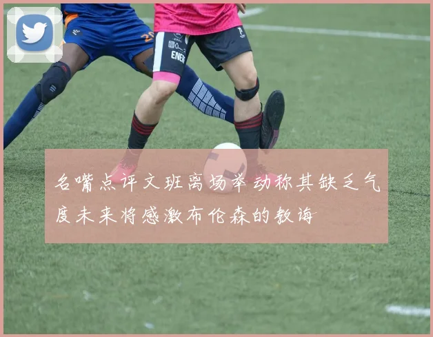 名嘴点评文班离场举动称其缺乏气度未来将感激布伦森的教诲