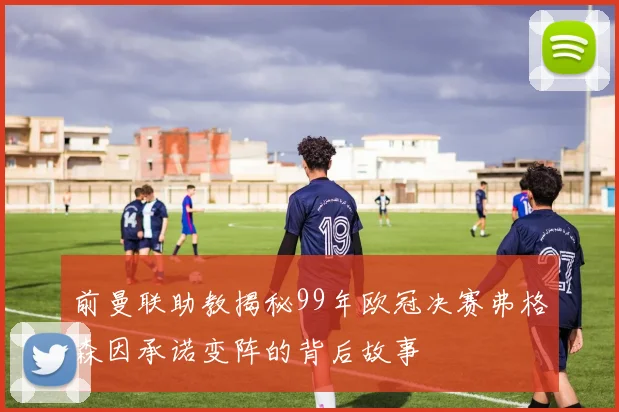 前曼联助教揭秘99年欧冠决赛弗格森因承诺变阵的背后故事