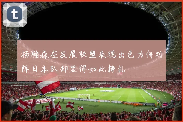 杨瀚森在发展联盟表现出色为何对阵日本队却显得如此挣扎