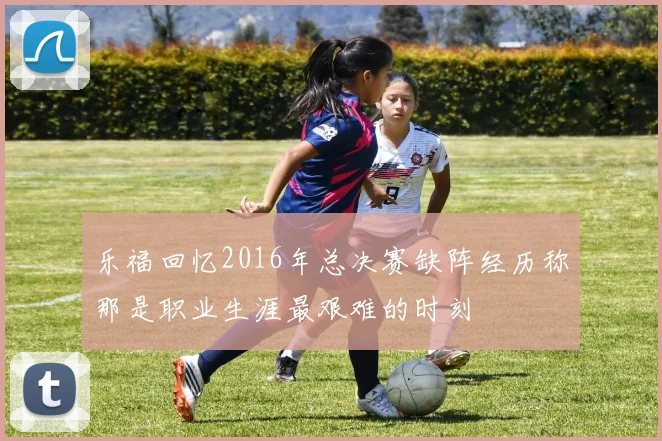 乐福回忆2016年总决赛缺阵经历称那是职业生涯最艰难的时刻